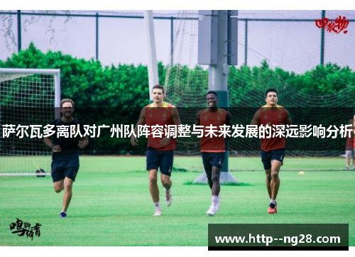 萨尔瓦多离队对广州队阵容调整与未来发展的深远影响分析