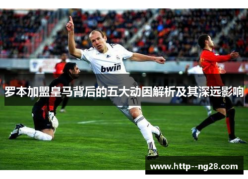 罗本加盟皇马背后的五大动因解析及其深远影响