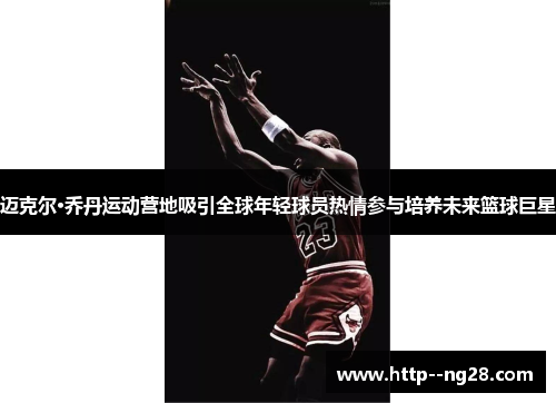 迈克尔·乔丹运动营地吸引全球年轻球员热情参与培养未来篮球巨星 迈克尔·乔丹运动营地吸引全球年轻球员热情参与培养未来篮球巨星