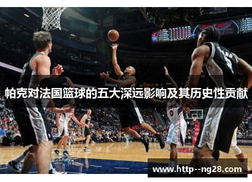 帕克对法国篮球的五大深远影响及其历史性贡献