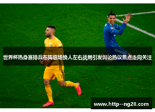 世界杯热身赛排兵布阵临场换人左右战局引发舆论热议焦点走向关注