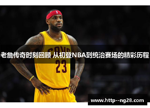 老詹传奇时刻回顾 从初登NBA到统治赛场的精彩历程