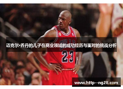 迈克尔·乔丹的儿子在商业领域的成功经历与面对的挑战分析 迈克尔·乔丹的儿子在商业领域的成功经历与面对的挑战分析