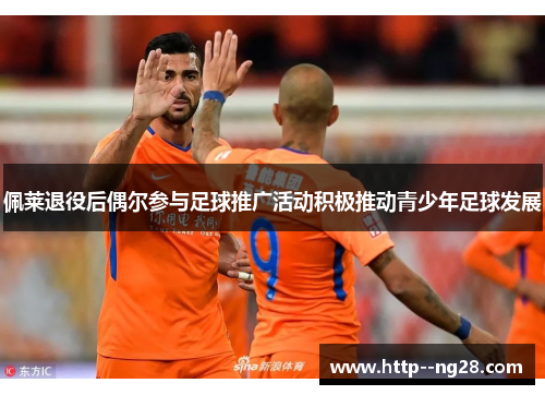 佩莱退役后偶尔参与足球推广活动积极推动青少年足球发展 佩莱退役后偶尔参与足球推广活动积极推动青少年足球发展