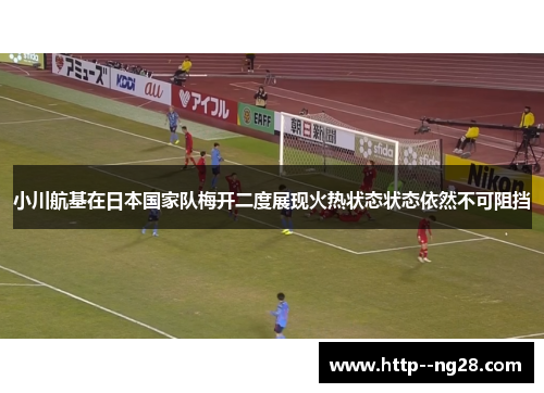 小川航基在日本国家队梅开二度展现火热状态状态依然不可阻挡 小川航基在日本国家队梅开二度展现火热状态状态依然不可阻挡