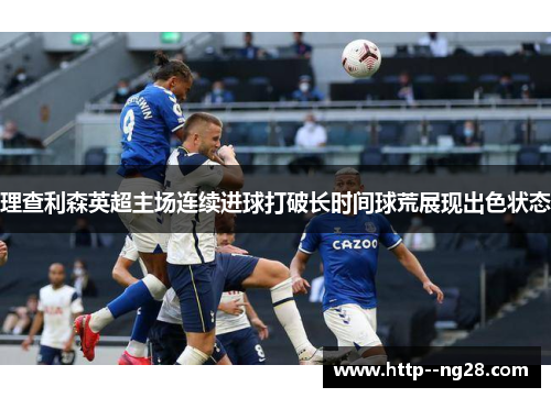 理查利森英超主场连续进球打破长时间球荒展现出色状态